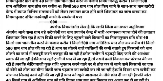 डभरा-सक्ती:-नियम विरुद्ध प्रति बोरा 41 किलो 500 ग्राम की जा रही तौल,तौलने वाले व्यक्तियों की कमी बता कर किसानो को धान तौलने का कार्य में मदद करने की जा रही मजबूर,इलेक्ट्रॉनिक वजन तौल मशीन में गड़बड़ी किए जाने की आशंका व्यक्त कर रहे किसान,सेटिंगबाजी कर घर से तौल कर धान ले जाने वाले किसानो का एक-दो बोरी को तौलकर लगा दी जा रही थप्पी,नियमित रुप से तौले गए धान का बोरी का सिलाई करवाने के बजाय अतिरिक्त धान को निकालने के पश्चात् ही विलम्ब से की जा रही सिलाई,केन्द्र में सुविधा के नाम पर किसानों के लिए कुछ भी सुविधा नहीं,बड़े कटेकोनी धान उपार्जन केन्द्र में व्याप्त भारी अव्यवस्था को दूर करवाने नियमानुसार उचित कार्यवाही करने हिन्देश एजुकेशन हेल्थ एण्ड वेलफेयर फाउण्डेशन(रजिस्टर्ड) के अध्यक्ष सुनिल कुमार बर्मन ने जन शिकायत निवारण विभाग छ.ग.शासन,संचालक,कलेक्टर को लिखा पत्र…