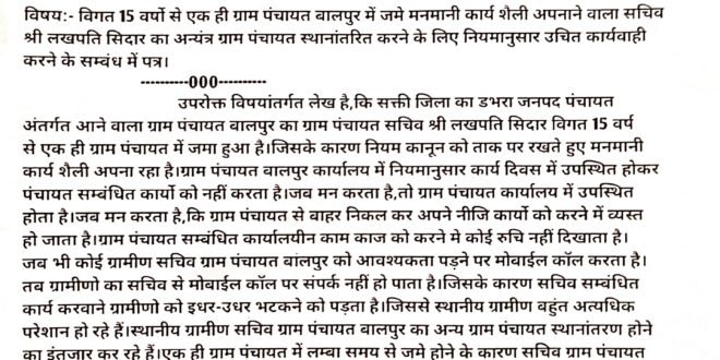 डभरा:- विगत 15 वर्षो से भी अधिक समय से एक ही ग्राम पंचायत बालपुर में जमे ग्राम पंचायत सचिव लखपति सिदार अपना रहा अड़ियल रवैया..मनमौजी कार्य शैली अपनाने से ग्रामीण हो रहे परेशान..ग्राम पंचायत कार्यालय में उपस्थित होकर कार्य करने का नहीं है कोई निर्धारित समय एवं दिवस..जब मन चाहे तब ग्राम पंचायत कार्यालय में उपस्थित होना और जब मन चाहे तब ग्राम पंचायत कार्यालय से बाहर निकल कर अपने नीजि कार्यो को करने में व्यस्त हो जाने बना ग्राम पंचायत बालपुर सचिव का पहचान..मोबाईल कॉल से‌ संपर्क साधने पर सही तरीके नहीं करता रिस्पांस.. ग्रामीणो का हित के दृष्टिकोण से हिन्देश एजुकेशन हेल्थ एण्ड वेलफेयर फाउण्डेशन (रजिस्टर्ड) के अध्यक्ष सुनिल कुमार बर्मन ने सचिव ग्राम पंचायत बालपुर का अन्यंत्र ग्राम पंचायत स्थानांतरण करने सीईओ जनपद पंचायत डभरा को जारी की पत्र…