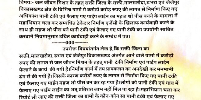 सक्ती:- जल जीवन मिशन के तहत् सक्ती जिला के सक्ती,मालखरौदा,डभरा एवं जैजैपुर विकासखण्ड क्षेत्र के विभिन्न ग्रामो मे करोडो करोड़ रुपए की लागत से निर्माण किए गए अधिकांश पानी टंकी एवं फैलाए गए पाईप लाईन का महज शो पीस बनने के मामला में महाभियान चलवाकर सम्बंधित ठेकेदार निर्माण एजेंसी के खिलाफ कार्यवाही करने के साथ ही महज शो पीस बने पानी टंकी एवं फैलाए गए पानी टंकी का जनहित के दृष्टिकोण से उपयोगी साबित करवाने नियमानुसार उचित कार्यवाही करने हिन्देश एजुकेशन हेल्थ एण्ड वेलफेयर फाउण्डेशन के फाउण्डर सह डायरेक्टर हिन्देश कुमार यादव ने मुख्य अभियंता लोक स्वास्थ्य यांत्रिकी विभाग बिलासपुर संभाग को लिखा पत्र…