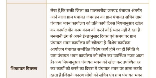 मालखरौदा-सक्ती:- ग्राम पंचायत जमगहन सचिव का मनमानी लापरवाही कार्यशैली से ग्राम पंचायत कार्यालय मे अधिकांश समय लटका रहता है ताला..पंचायत भवन कार्यालय से हमेशा नदारद रहते है सचिव..पंचायत भवन मे अधिकांश समय ताला लटकने एवं सचिव का पंचायत से नदारद रहने के कारण लोग परेशान…सचिव को कारण बताओ नोटिस जारी कर नियमानुसार कार्य दिवस समय पर उपस्थित रह कर ग्राम पंचायत भवन खोल कर पंचायत के काम काज का संचालन करने सुनिश्चित करवाने हिन्देश एजुकेशन हेल्थ एण्ड वेलफेयर फाउण्डेशन के अध्यक्ष सुनिल कुमार बर्मन ने सीएम हेल्प पोर्टल मे की मांग…